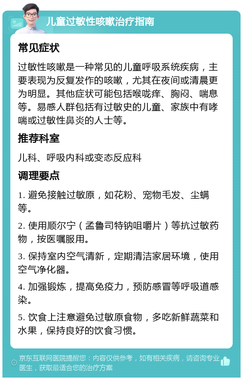 儿童过敏性咳嗽治疗指南 常见症状 过敏性咳嗽是一种常见的儿童呼吸系统疾病，主要表现为反复发作的咳嗽，尤其在夜间或清晨更为明显。其他症状可能包括喉咙痒、胸闷、喘息等。易感人群包括有过敏史的儿童、家族中有哮喘或过敏性鼻炎的人士等。 推荐科室 儿科、呼吸内科或变态反应科 调理要点 1. 避免接触过敏原，如花粉、宠物毛发、尘螨等。 2. 使用顺尔宁（孟鲁司特钠咀嚼片）等抗过敏药物，按医嘱服用。 3. 保持室内空气清新，定期清洁家居环境，使用空气净化器。 4. 加强锻炼，提高免疫力，预防感冒等呼吸道感染。 5. 饮食上注意避免过敏原食物，多吃新鲜蔬菜和水果，保持良好的饮食习惯。