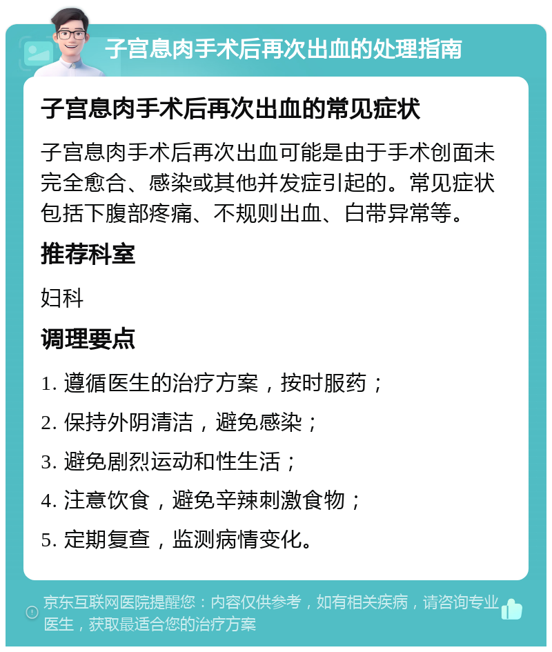 子宫息肉手术后再次出血的处理指南 子宫息肉手术后再次出血的常见症状 子宫息肉手术后再次出血可能是由于手术创面未完全愈合、感染或其他并发症引起的。常见症状包括下腹部疼痛、不规则出血、白带异常等。 推荐科室 妇科 调理要点 1. 遵循医生的治疗方案，按时服药； 2. 保持外阴清洁，避免感染； 3. 避免剧烈运动和性生活； 4. 注意饮食，避免辛辣刺激食物； 5. 定期复查，监测病情变化。