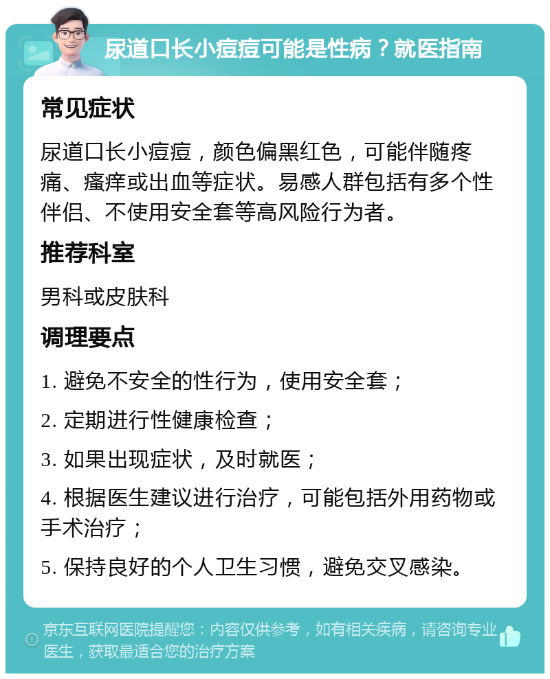 尿道口长小痘痘可能是性病？就医指南 常见症状 尿道口长小痘痘，颜色偏黑红色，可能伴随疼痛、瘙痒或出血等症状。易感人群包括有多个性伴侣、不使用安全套等高风险行为者。 推荐科室 男科或皮肤科 调理要点 1. 避免不安全的性行为，使用安全套； 2. 定期进行性健康检查； 3. 如果出现症状，及时就医； 4. 根据医生建议进行治疗，可能包括外用药物或手术治疗； 5. 保持良好的个人卫生习惯，避免交叉感染。