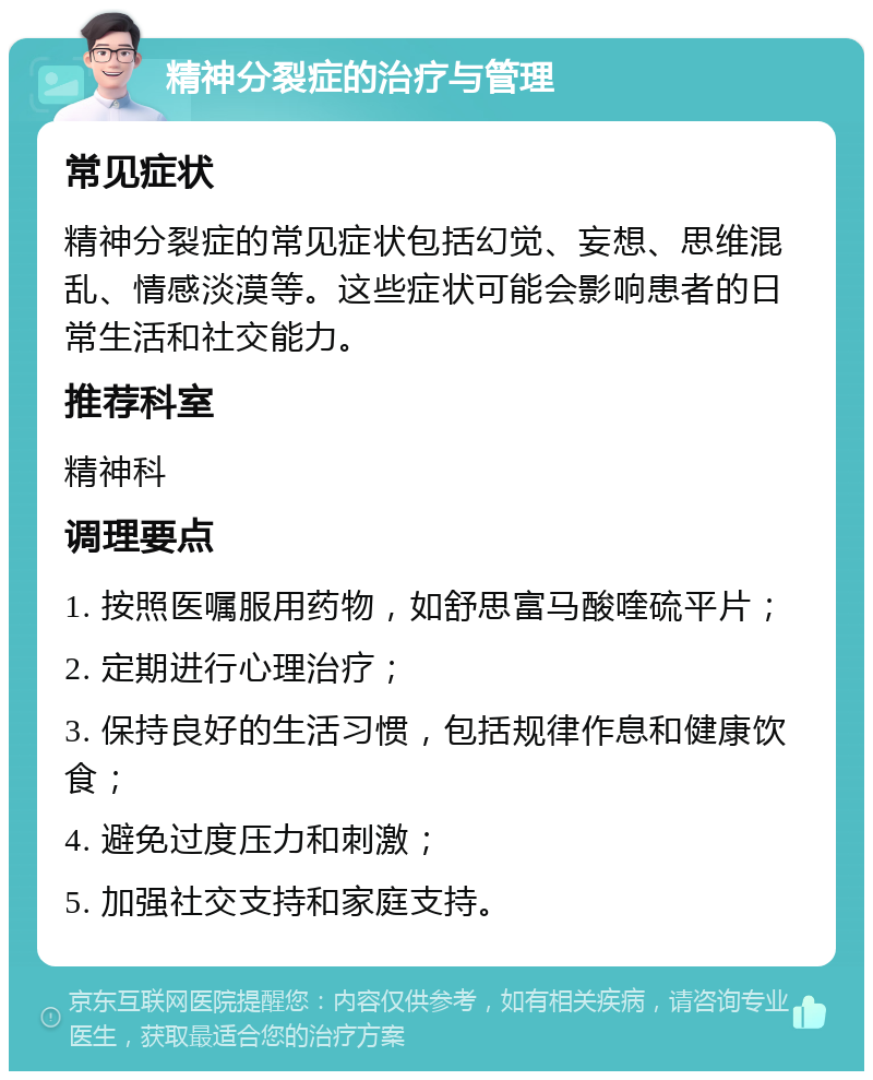 精神分裂症的治疗与管理 常见症状 精神分裂症的常见症状包括幻觉、妄想、思维混乱、情感淡漠等。这些症状可能会影响患者的日常生活和社交能力。 推荐科室 精神科 调理要点 1. 按照医嘱服用药物，如舒思富马酸喹硫平片； 2. 定期进行心理治疗； 3. 保持良好的生活习惯，包括规律作息和健康饮食； 4. 避免过度压力和刺激； 5. 加强社交支持和家庭支持。