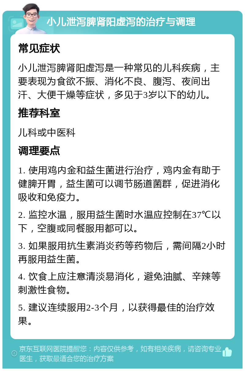 小儿泄泻脾肾阳虚泻的治疗与调理 常见症状 小儿泄泻脾肾阳虚泻是一种常见的儿科疾病，主要表现为食欲不振、消化不良、腹泻、夜间出汗、大便干燥等症状，多见于3岁以下的幼儿。 推荐科室 儿科或中医科 调理要点 1. 使用鸡内金和益生菌进行治疗，鸡内金有助于健脾开胃，益生菌可以调节肠道菌群，促进消化吸收和免疫力。 2. 监控水温，服用益生菌时水温应控制在37℃以下，空腹或同餐服用都可以。 3. 如果服用抗生素消炎药等药物后，需间隔2小时再服用益生菌。 4. 饮食上应注意清淡易消化，避免油腻、辛辣等刺激性食物。 5. 建议连续服用2-3个月，以获得最佳的治疗效果。