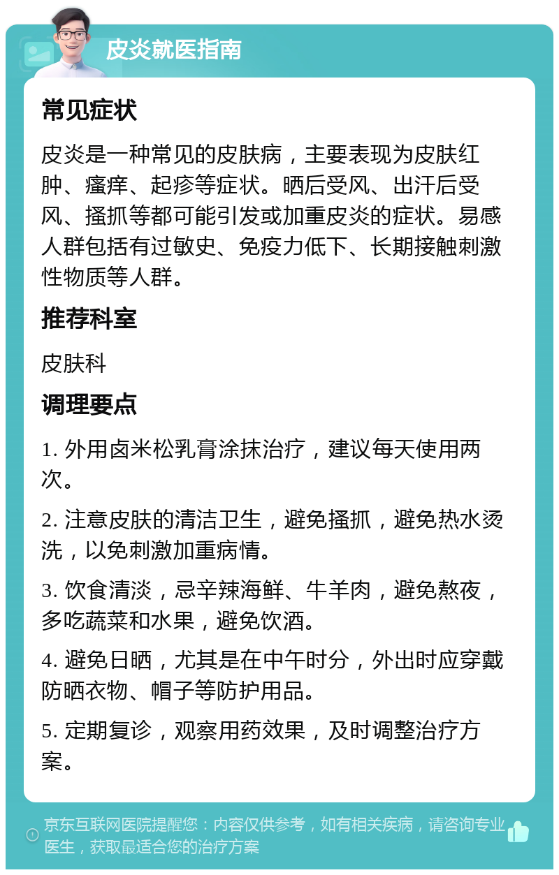 皮炎就医指南 常见症状 皮炎是一种常见的皮肤病，主要表现为皮肤红肿、瘙痒、起疹等症状。晒后受风、出汗后受风、搔抓等都可能引发或加重皮炎的症状。易感人群包括有过敏史、免疫力低下、长期接触刺激性物质等人群。 推荐科室 皮肤科 调理要点 1. 外用卤米松乳膏涂抹治疗，建议每天使用两次。 2. 注意皮肤的清洁卫生，避免搔抓，避免热水烫洗，以免刺激加重病情。 3. 饮食清淡，忌辛辣海鲜、牛羊肉，避免熬夜，多吃蔬菜和水果，避免饮酒。 4. 避免日晒，尤其是在中午时分，外出时应穿戴防晒衣物、帽子等防护用品。 5. 定期复诊，观察用药效果，及时调整治疗方案。