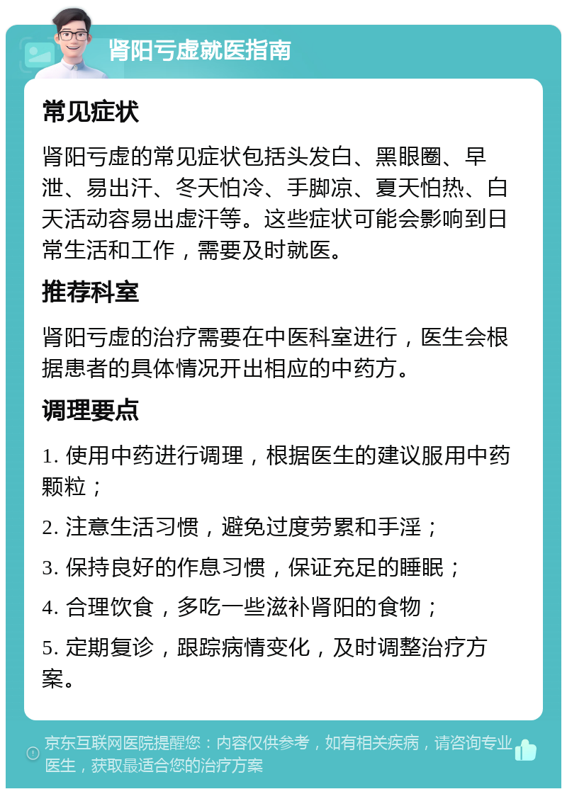 肾阳亏虚就医指南 常见症状 肾阳亏虚的常见症状包括头发白、黑眼圈、早泄、易出汗、冬天怕冷、手脚凉、夏天怕热、白天活动容易出虚汗等。这些症状可能会影响到日常生活和工作，需要及时就医。 推荐科室 肾阳亏虚的治疗需要在中医科室进行，医生会根据患者的具体情况开出相应的中药方。 调理要点 1. 使用中药进行调理，根据医生的建议服用中药颗粒； 2. 注意生活习惯，避免过度劳累和手淫； 3. 保持良好的作息习惯，保证充足的睡眠； 4. 合理饮食，多吃一些滋补肾阳的食物； 5. 定期复诊，跟踪病情变化，及时调整治疗方案。