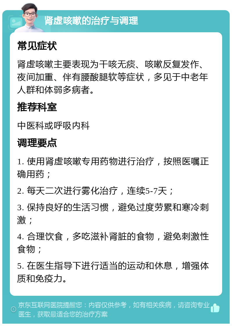 肾虚咳嗽的治疗与调理 常见症状 肾虚咳嗽主要表现为干咳无痰、咳嗽反复发作、夜间加重、伴有腰酸腿软等症状，多见于中老年人群和体弱多病者。 推荐科室 中医科或呼吸内科 调理要点 1. 使用肾虚咳嗽专用药物进行治疗，按照医嘱正确用药； 2. 每天二次进行雾化治疗，连续5-7天； 3. 保持良好的生活习惯，避免过度劳累和寒冷刺激； 4. 合理饮食，多吃滋补肾脏的食物，避免刺激性食物； 5. 在医生指导下进行适当的运动和休息，增强体质和免疫力。