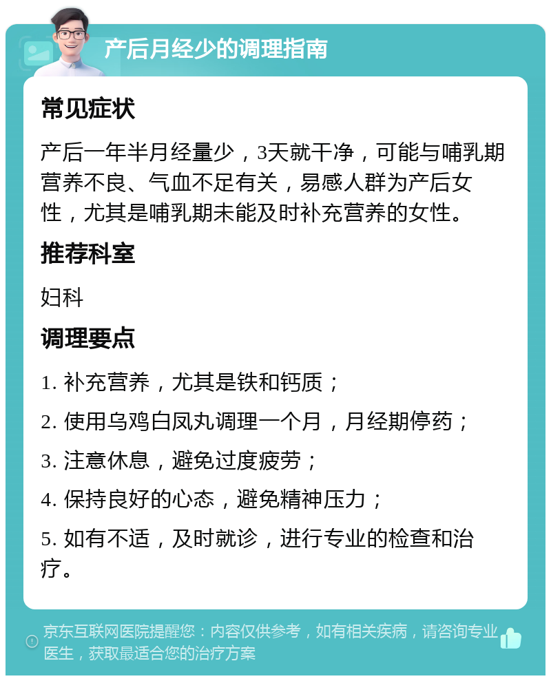 产后月经少的调理指南 常见症状 产后一年半月经量少，3天就干净，可能与哺乳期营养不良、气血不足有关，易感人群为产后女性，尤其是哺乳期未能及时补充营养的女性。 推荐科室 妇科 调理要点 1. 补充营养，尤其是铁和钙质； 2. 使用乌鸡白凤丸调理一个月，月经期停药； 3. 注意休息，避免过度疲劳； 4. 保持良好的心态，避免精神压力； 5. 如有不适，及时就诊，进行专业的检查和治疗。