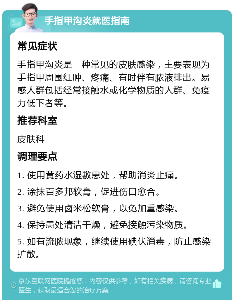 手指甲沟炎就医指南 常见症状 手指甲沟炎是一种常见的皮肤感染，主要表现为手指甲周围红肿、疼痛、有时伴有脓液排出。易感人群包括经常接触水或化学物质的人群、免疫力低下者等。 推荐科室 皮肤科 调理要点 1. 使用黄药水湿敷患处，帮助消炎止痛。 2. 涂抹百多邦软膏，促进伤口愈合。 3. 避免使用卤米松软膏，以免加重感染。 4. 保持患处清洁干燥，避免接触污染物质。 5. 如有流脓现象，继续使用碘伏消毒，防止感染扩散。