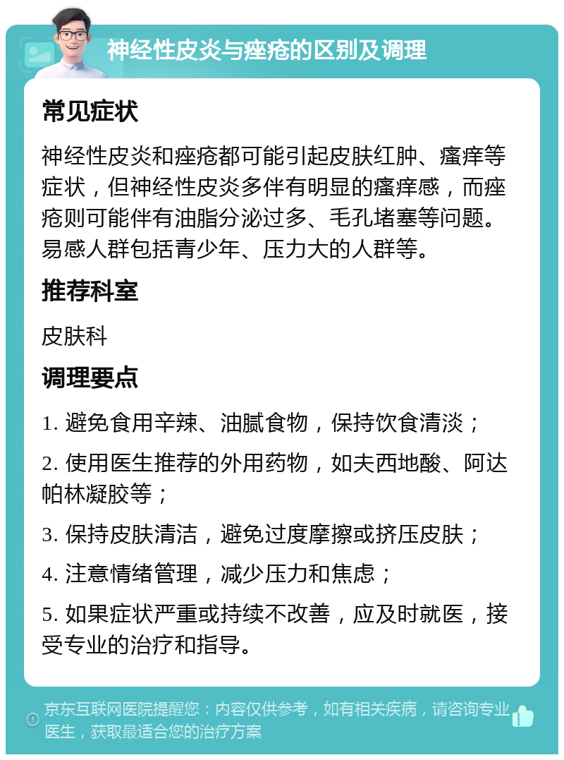 神经性皮炎与痤疮的区别及调理 常见症状 神经性皮炎和痤疮都可能引起皮肤红肿、瘙痒等症状，但神经性皮炎多伴有明显的瘙痒感，而痤疮则可能伴有油脂分泌过多、毛孔堵塞等问题。易感人群包括青少年、压力大的人群等。 推荐科室 皮肤科 调理要点 1. 避免食用辛辣、油腻食物，保持饮食清淡； 2. 使用医生推荐的外用药物，如夫西地酸、阿达帕林凝胶等； 3. 保持皮肤清洁，避免过度摩擦或挤压皮肤； 4. 注意情绪管理，减少压力和焦虑； 5. 如果症状严重或持续不改善，应及时就医，接受专业的治疗和指导。