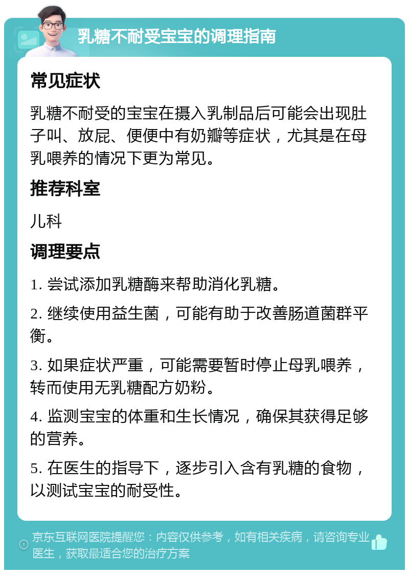 乳糖不耐受宝宝的调理指南 常见症状 乳糖不耐受的宝宝在摄入乳制品后可能会出现肚子叫、放屁、便便中有奶瓣等症状，尤其是在母乳喂养的情况下更为常见。 推荐科室 儿科 调理要点 1. 尝试添加乳糖酶来帮助消化乳糖。 2. 继续使用益生菌，可能有助于改善肠道菌群平衡。 3. 如果症状严重，可能需要暂时停止母乳喂养，转而使用无乳糖配方奶粉。 4. 监测宝宝的体重和生长情况，确保其获得足够的营养。 5. 在医生的指导下，逐步引入含有乳糖的食物，以测试宝宝的耐受性。