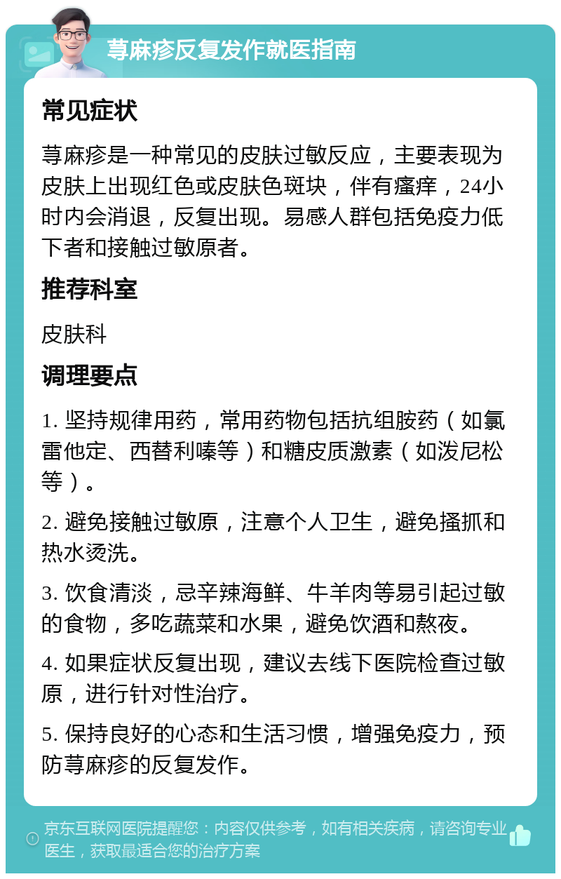 荨麻疹反复发作就医指南 常见症状 荨麻疹是一种常见的皮肤过敏反应，主要表现为皮肤上出现红色或皮肤色斑块，伴有瘙痒，24小时内会消退，反复出现。易感人群包括免疫力低下者和接触过敏原者。 推荐科室 皮肤科 调理要点 1. 坚持规律用药，常用药物包括抗组胺药（如氯雷他定、西替利嗪等）和糖皮质激素（如泼尼松等）。 2. 避免接触过敏原，注意个人卫生，避免搔抓和热水烫洗。 3. 饮食清淡，忌辛辣海鲜、牛羊肉等易引起过敏的食物，多吃蔬菜和水果，避免饮酒和熬夜。 4. 如果症状反复出现，建议去线下医院检查过敏原，进行针对性治疗。 5. 保持良好的心态和生活习惯，增强免疫力，预防荨麻疹的反复发作。