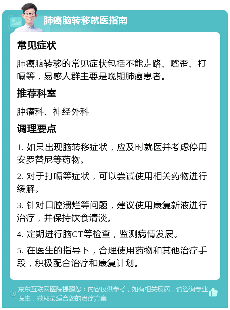 肺癌脑转移就医指南 常见症状 肺癌脑转移的常见症状包括不能走路、嘴歪、打嗝等，易感人群主要是晚期肺癌患者。 推荐科室 肿瘤科、神经外科 调理要点 1. 如果出现脑转移症状，应及时就医并考虑停用安罗替尼等药物。 2. 对于打嗝等症状，可以尝试使用相关药物进行缓解。 3. 针对口腔溃烂等问题，建议使用康复新液进行治疗，并保持饮食清淡。 4. 定期进行脑CT等检查，监测病情发展。 5. 在医生的指导下，合理使用药物和其他治疗手段，积极配合治疗和康复计划。