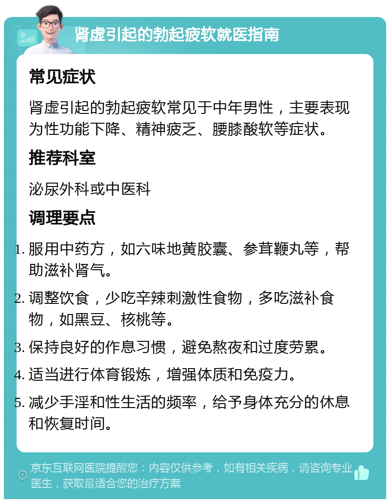 肾虚引起的勃起疲软就医指南 常见症状 肾虚引起的勃起疲软常见于中年男性，主要表现为性功能下降、精神疲乏、腰膝酸软等症状。 推荐科室 泌尿外科或中医科 调理要点 服用中药方，如六味地黄胶囊、参茸鞭丸等，帮助滋补肾气。 调整饮食，少吃辛辣刺激性食物，多吃滋补食物，如黑豆、核桃等。 保持良好的作息习惯，避免熬夜和过度劳累。 适当进行体育锻炼，增强体质和免疫力。 减少手淫和性生活的频率，给予身体充分的休息和恢复时间。