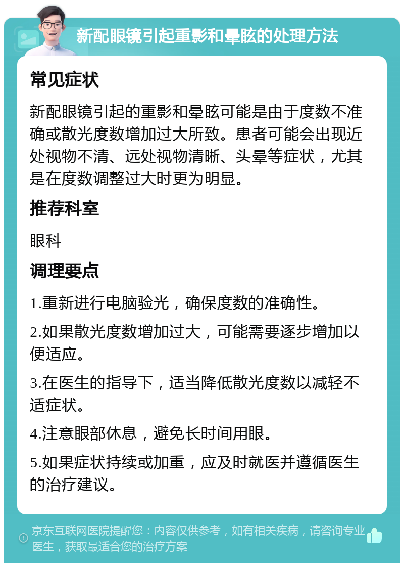 新配眼镜引起重影和晕眩的处理方法 常见症状 新配眼镜引起的重影和晕眩可能是由于度数不准确或散光度数增加过大所致。患者可能会出现近处视物不清、远处视物清晰、头晕等症状，尤其是在度数调整过大时更为明显。 推荐科室 眼科 调理要点 1.重新进行电脑验光，确保度数的准确性。 2.如果散光度数增加过大，可能需要逐步增加以便适应。 3.在医生的指导下，适当降低散光度数以减轻不适症状。 4.注意眼部休息，避免长时间用眼。 5.如果症状持续或加重，应及时就医并遵循医生的治疗建议。