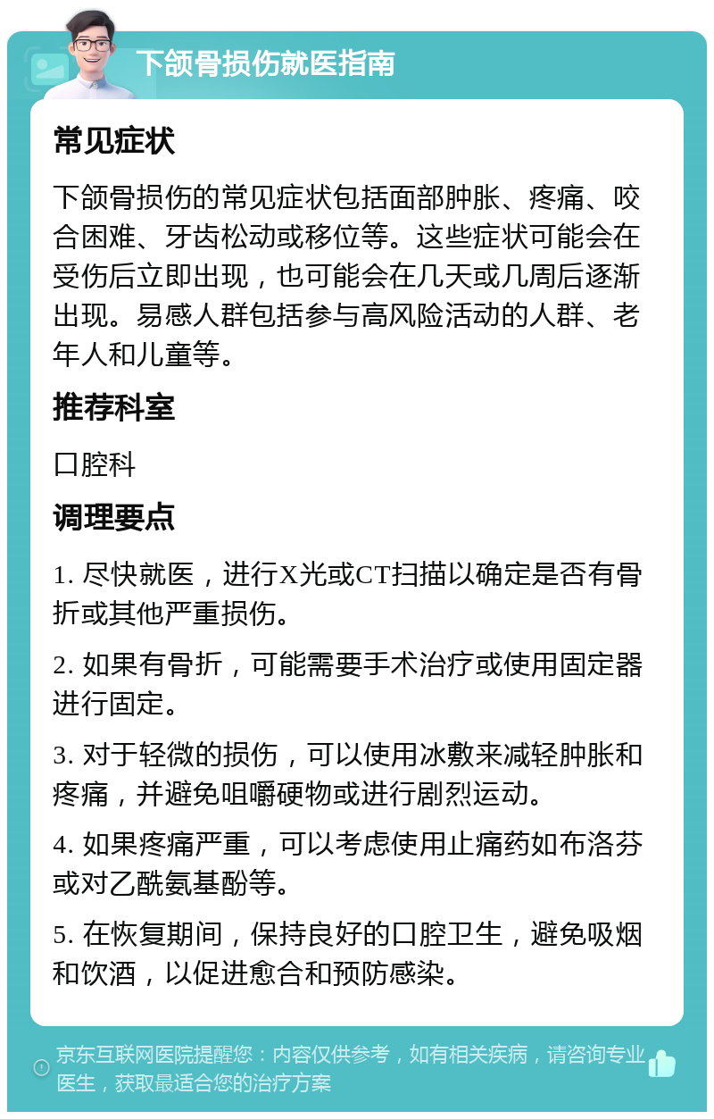 下颌骨损伤就医指南 常见症状 下颌骨损伤的常见症状包括面部肿胀、疼痛、咬合困难、牙齿松动或移位等。这些症状可能会在受伤后立即出现，也可能会在几天或几周后逐渐出现。易感人群包括参与高风险活动的人群、老年人和儿童等。 推荐科室 口腔科 调理要点 1. 尽快就医，进行X光或CT扫描以确定是否有骨折或其他严重损伤。 2. 如果有骨折，可能需要手术治疗或使用固定器进行固定。 3. 对于轻微的损伤，可以使用冰敷来减轻肿胀和疼痛，并避免咀嚼硬物或进行剧烈运动。 4. 如果疼痛严重，可以考虑使用止痛药如布洛芬或对乙酰氨基酚等。 5. 在恢复期间，保持良好的口腔卫生，避免吸烟和饮酒，以促进愈合和预防感染。