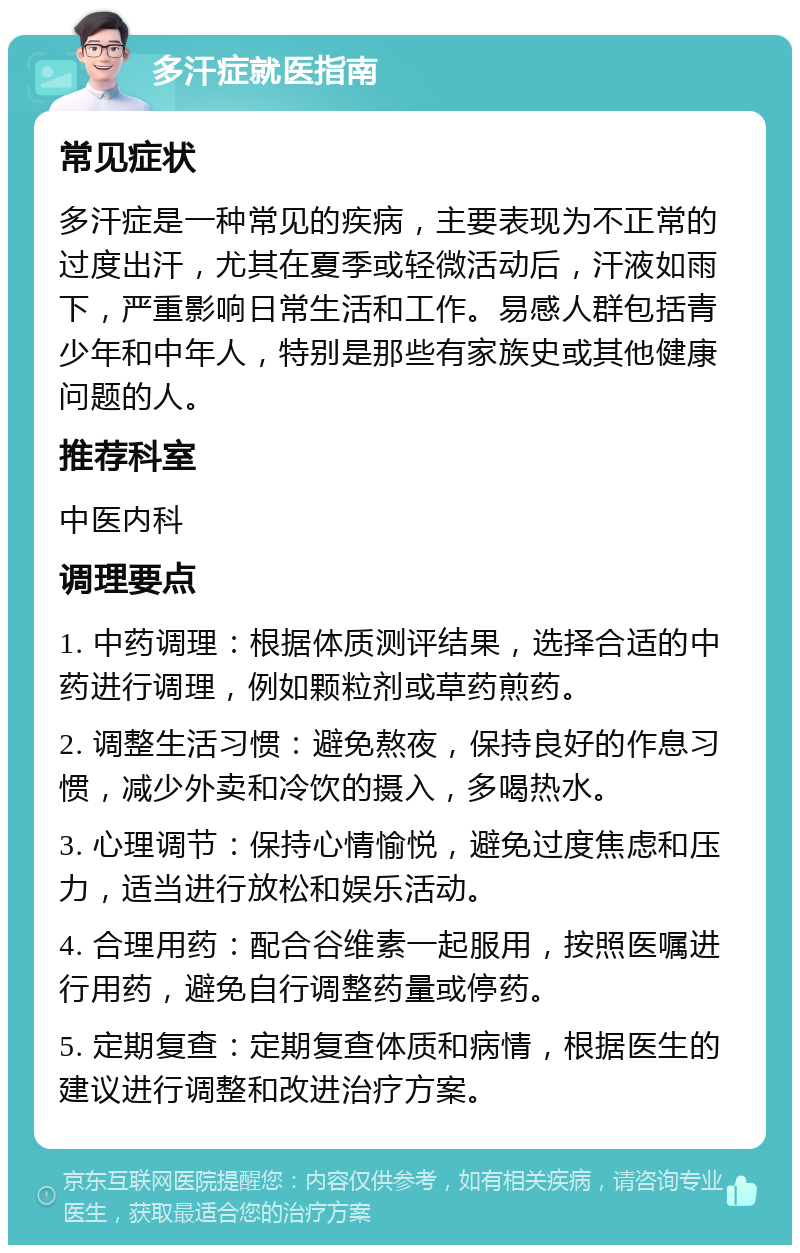 多汗症就医指南 常见症状 多汗症是一种常见的疾病，主要表现为不正常的过度出汗，尤其在夏季或轻微活动后，汗液如雨下，严重影响日常生活和工作。易感人群包括青少年和中年人，特别是那些有家族史或其他健康问题的人。 推荐科室 中医内科 调理要点 1. 中药调理：根据体质测评结果，选择合适的中药进行调理，例如颗粒剂或草药煎药。 2. 调整生活习惯：避免熬夜，保持良好的作息习惯，减少外卖和冷饮的摄入，多喝热水。 3. 心理调节：保持心情愉悦，避免过度焦虑和压力，适当进行放松和娱乐活动。 4. 合理用药：配合谷维素一起服用，按照医嘱进行用药，避免自行调整药量或停药。 5. 定期复查：定期复查体质和病情，根据医生的建议进行调整和改进治疗方案。