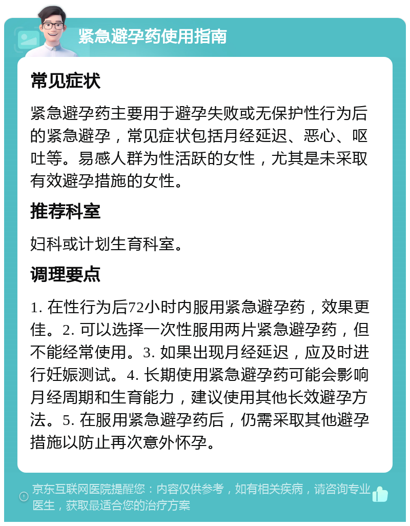 紧急避孕药使用指南 常见症状 紧急避孕药主要用于避孕失败或无保护性行为后的紧急避孕，常见症状包括月经延迟、恶心、呕吐等。易感人群为性活跃的女性，尤其是未采取有效避孕措施的女性。 推荐科室 妇科或计划生育科室。 调理要点 1. 在性行为后72小时内服用紧急避孕药，效果更佳。2. 可以选择一次性服用两片紧急避孕药，但不能经常使用。3. 如果出现月经延迟，应及时进行妊娠测试。4. 长期使用紧急避孕药可能会影响月经周期和生育能力，建议使用其他长效避孕方法。5. 在服用紧急避孕药后，仍需采取其他避孕措施以防止再次意外怀孕。