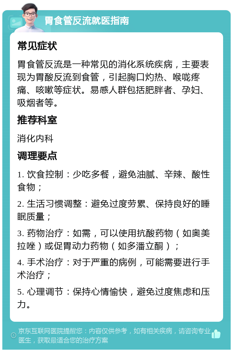 胃食管反流就医指南 常见症状 胃食管反流是一种常见的消化系统疾病，主要表现为胃酸反流到食管，引起胸口灼热、喉咙疼痛、咳嗽等症状。易感人群包括肥胖者、孕妇、吸烟者等。 推荐科室 消化内科 调理要点 1. 饮食控制：少吃多餐，避免油腻、辛辣、酸性食物； 2. 生活习惯调整：避免过度劳累、保持良好的睡眠质量； 3. 药物治疗：如需，可以使用抗酸药物（如奥美拉唑）或促胃动力药物（如多潘立酮）； 4. 手术治疗：对于严重的病例，可能需要进行手术治疗； 5. 心理调节：保持心情愉快，避免过度焦虑和压力。