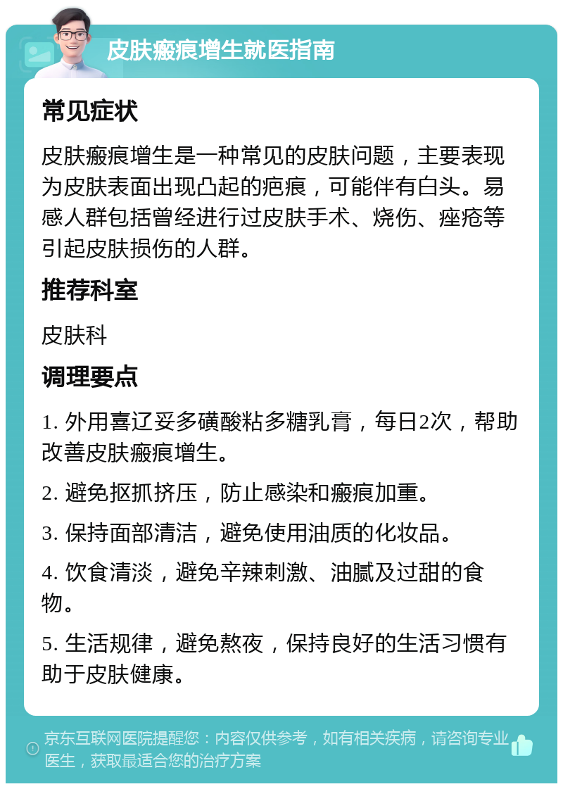 皮肤瘢痕增生就医指南 常见症状 皮肤瘢痕增生是一种常见的皮肤问题，主要表现为皮肤表面出现凸起的疤痕，可能伴有白头。易感人群包括曾经进行过皮肤手术、烧伤、痤疮等引起皮肤损伤的人群。 推荐科室 皮肤科 调理要点 1. 外用喜辽妥多磺酸粘多糖乳膏，每日2次，帮助改善皮肤瘢痕增生。 2. 避免抠抓挤压，防止感染和瘢痕加重。 3. 保持面部清洁，避免使用油质的化妆品。 4. 饮食清淡，避免辛辣刺激、油腻及过甜的食物。 5. 生活规律，避免熬夜，保持良好的生活习惯有助于皮肤健康。