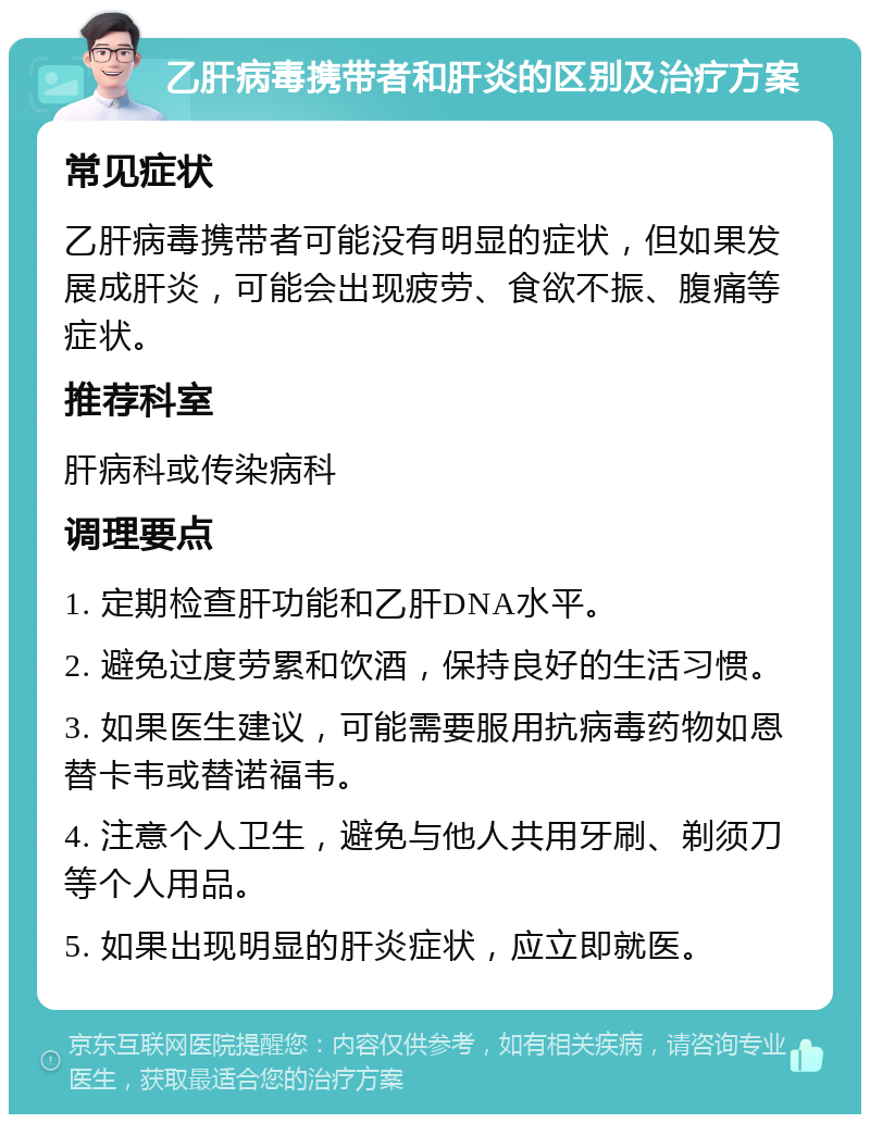 乙肝病毒携带者和肝炎的区别及治疗方案 常见症状 乙肝病毒携带者可能没有明显的症状，但如果发展成肝炎，可能会出现疲劳、食欲不振、腹痛等症状。 推荐科室 肝病科或传染病科 调理要点 1. 定期检查肝功能和乙肝DNA水平。 2. 避免过度劳累和饮酒，保持良好的生活习惯。 3. 如果医生建议，可能需要服用抗病毒药物如恩替卡韦或替诺福韦。 4. 注意个人卫生，避免与他人共用牙刷、剃须刀等个人用品。 5. 如果出现明显的肝炎症状，应立即就医。