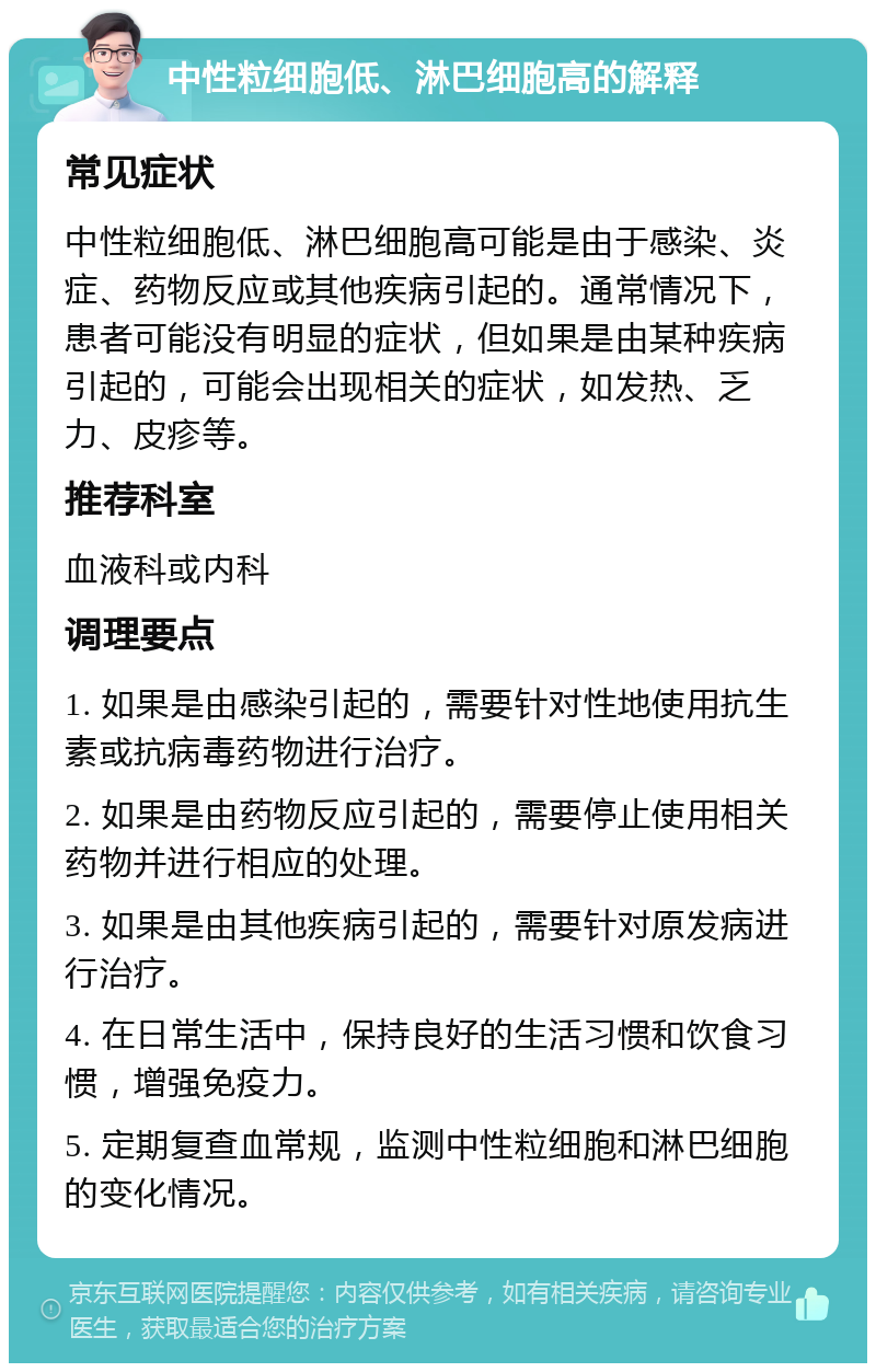 中性粒细胞低、淋巴细胞高的解释 常见症状 中性粒细胞低、淋巴细胞高可能是由于感染、炎症、药物反应或其他疾病引起的。通常情况下，患者可能没有明显的症状，但如果是由某种疾病引起的，可能会出现相关的症状，如发热、乏力、皮疹等。 推荐科室 血液科或内科 调理要点 1. 如果是由感染引起的，需要针对性地使用抗生素或抗病毒药物进行治疗。 2. 如果是由药物反应引起的，需要停止使用相关药物并进行相应的处理。 3. 如果是由其他疾病引起的，需要针对原发病进行治疗。 4. 在日常生活中，保持良好的生活习惯和饮食习惯，增强免疫力。 5. 定期复查血常规，监测中性粒细胞和淋巴细胞的变化情况。