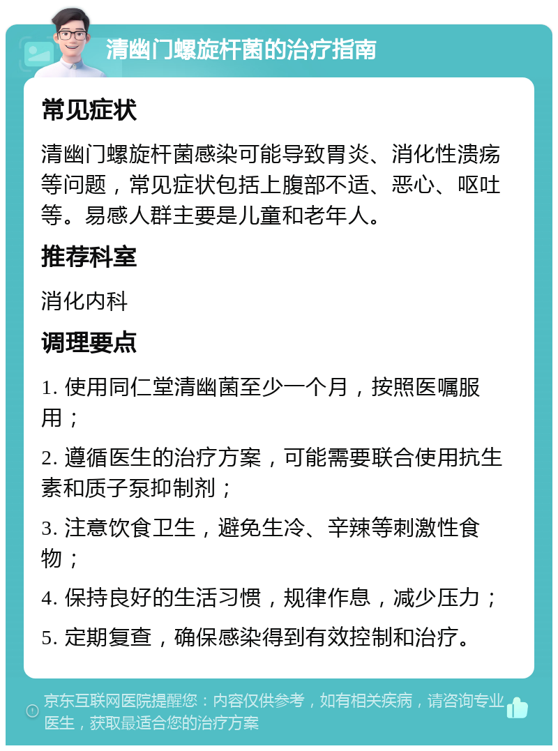 清幽门螺旋杆菌的治疗指南 常见症状 清幽门螺旋杆菌感染可能导致胃炎、消化性溃疡等问题，常见症状包括上腹部不适、恶心、呕吐等。易感人群主要是儿童和老年人。 推荐科室 消化内科 调理要点 1. 使用同仁堂清幽菌至少一个月，按照医嘱服用； 2. 遵循医生的治疗方案，可能需要联合使用抗生素和质子泵抑制剂； 3. 注意饮食卫生，避免生冷、辛辣等刺激性食物； 4. 保持良好的生活习惯，规律作息，减少压力； 5. 定期复查，确保感染得到有效控制和治疗。