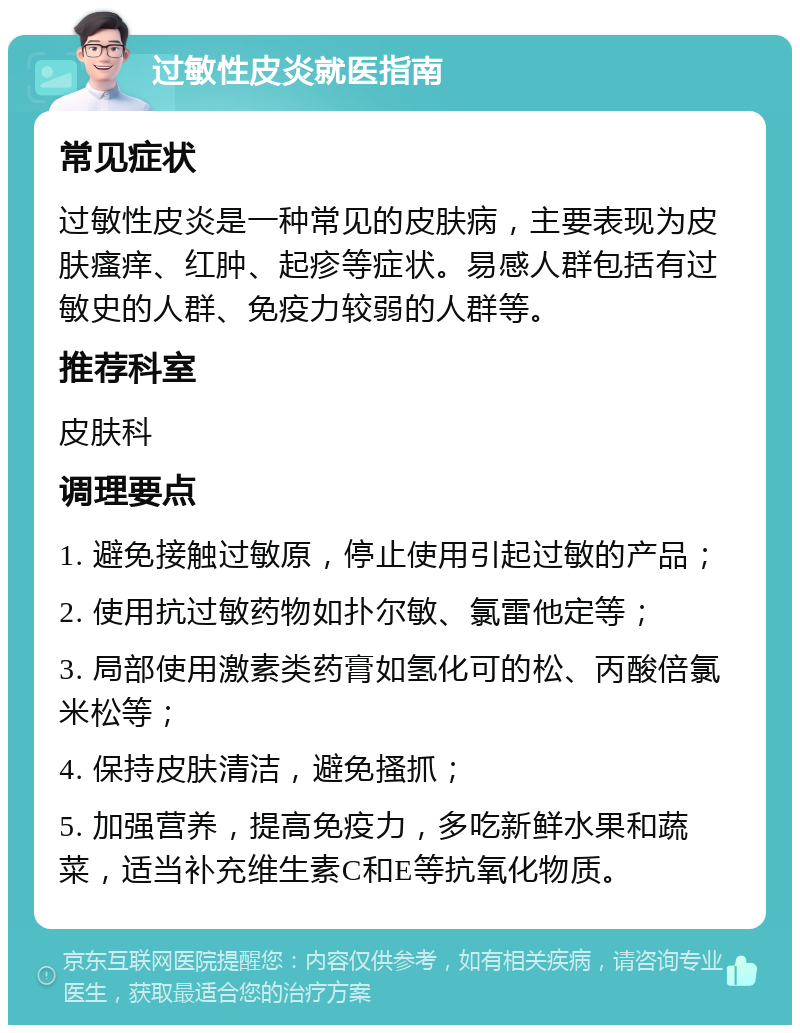 过敏性皮炎就医指南 常见症状 过敏性皮炎是一种常见的皮肤病，主要表现为皮肤瘙痒、红肿、起疹等症状。易感人群包括有过敏史的人群、免疫力较弱的人群等。 推荐科室 皮肤科 调理要点 1. 避免接触过敏原，停止使用引起过敏的产品； 2. 使用抗过敏药物如扑尔敏、氯雷他定等； 3. 局部使用激素类药膏如氢化可的松、丙酸倍氯米松等； 4. 保持皮肤清洁，避免搔抓； 5. 加强营养，提高免疫力，多吃新鲜水果和蔬菜，适当补充维生素C和E等抗氧化物质。