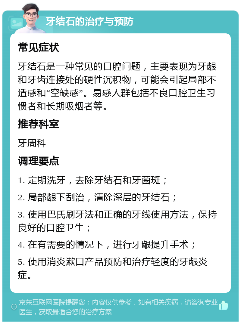 牙结石的治疗与预防 常见症状 牙结石是一种常见的口腔问题，主要表现为牙龈和牙齿连接处的硬性沉积物，可能会引起局部不适感和“空缺感”。易感人群包括不良口腔卫生习惯者和长期吸烟者等。 推荐科室 牙周科 调理要点 1. 定期洗牙，去除牙结石和牙菌斑； 2. 局部龈下刮治，清除深层的牙结石； 3. 使用巴氏刷牙法和正确的牙线使用方法，保持良好的口腔卫生； 4. 在有需要的情况下，进行牙龈提升手术； 5. 使用消炎漱口产品预防和治疗轻度的牙龈炎症。