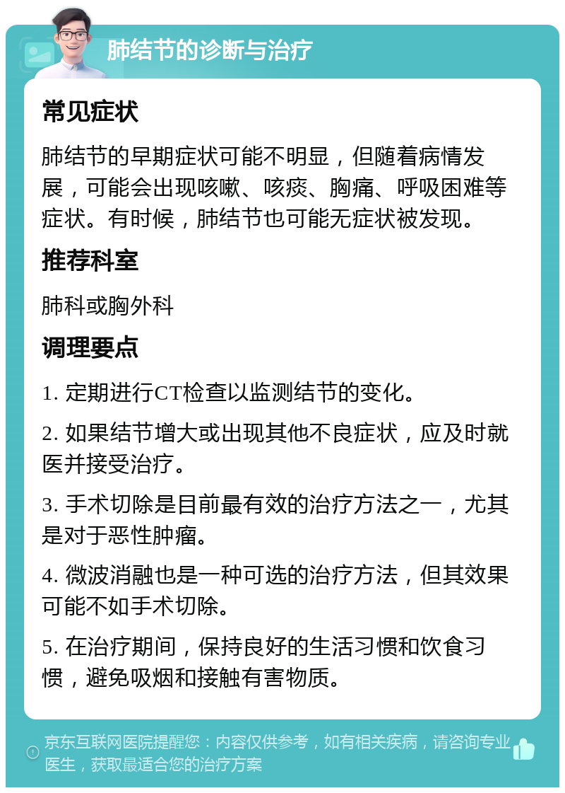 肺结节的诊断与治疗 常见症状 肺结节的早期症状可能不明显，但随着病情发展，可能会出现咳嗽、咳痰、胸痛、呼吸困难等症状。有时候，肺结节也可能无症状被发现。 推荐科室 肺科或胸外科 调理要点 1. 定期进行CT检查以监测结节的变化。 2. 如果结节增大或出现其他不良症状，应及时就医并接受治疗。 3. 手术切除是目前最有效的治疗方法之一，尤其是对于恶性肿瘤。 4. 微波消融也是一种可选的治疗方法，但其效果可能不如手术切除。 5. 在治疗期间，保持良好的生活习惯和饮食习惯，避免吸烟和接触有害物质。