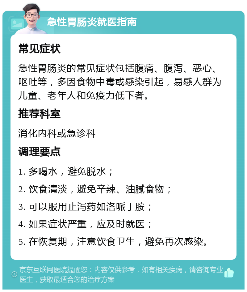 急性胃肠炎就医指南 常见症状 急性胃肠炎的常见症状包括腹痛、腹泻、恶心、呕吐等，多因食物中毒或感染引起，易感人群为儿童、老年人和免疫力低下者。 推荐科室 消化内科或急诊科 调理要点 1. 多喝水，避免脱水； 2. 饮食清淡，避免辛辣、油腻食物； 3. 可以服用止泻药如洛哌丁胺； 4. 如果症状严重，应及时就医； 5. 在恢复期，注意饮食卫生，避免再次感染。