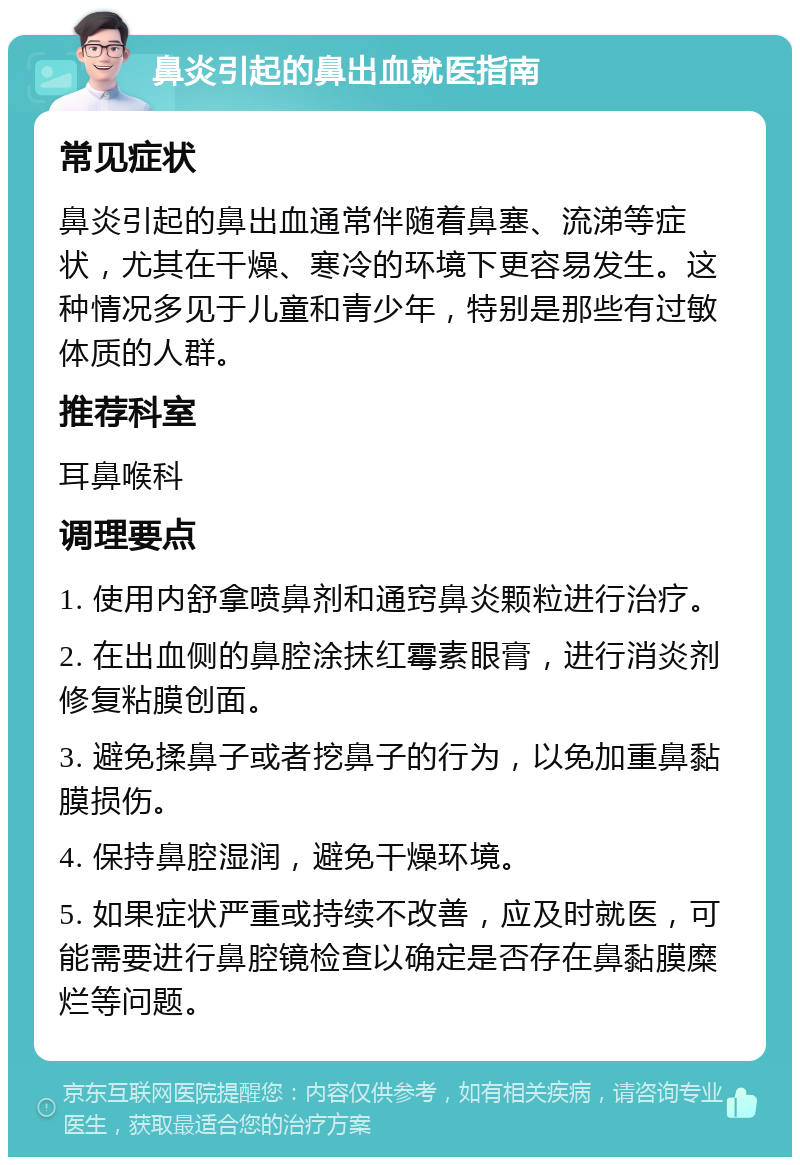 鼻炎引起的鼻出血就医指南 常见症状 鼻炎引起的鼻出血通常伴随着鼻塞、流涕等症状，尤其在干燥、寒冷的环境下更容易发生。这种情况多见于儿童和青少年，特别是那些有过敏体质的人群。 推荐科室 耳鼻喉科 调理要点 1. 使用内舒拿喷鼻剂和通窍鼻炎颗粒进行治疗。 2. 在出血侧的鼻腔涂抹红霉素眼膏，进行消炎剂修复粘膜创面。 3. 避免揉鼻子或者挖鼻子的行为，以免加重鼻黏膜损伤。 4. 保持鼻腔湿润，避免干燥环境。 5. 如果症状严重或持续不改善，应及时就医，可能需要进行鼻腔镜检查以确定是否存在鼻黏膜糜烂等问题。