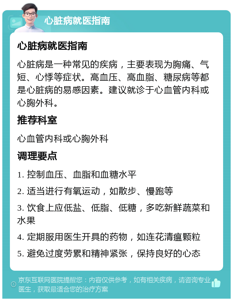 心脏病就医指南 心脏病就医指南 心脏病是一种常见的疾病，主要表现为胸痛、气短、心悸等症状。高血压、高血脂、糖尿病等都是心脏病的易感因素。建议就诊于心血管内科或心胸外科。 推荐科室 心血管内科或心胸外科 调理要点 1. 控制血压、血脂和血糖水平 2. 适当进行有氧运动，如散步、慢跑等 3. 饮食上应低盐、低脂、低糖，多吃新鲜蔬菜和水果 4. 定期服用医生开具的药物，如连花清瘟颗粒 5. 避免过度劳累和精神紧张，保持良好的心态