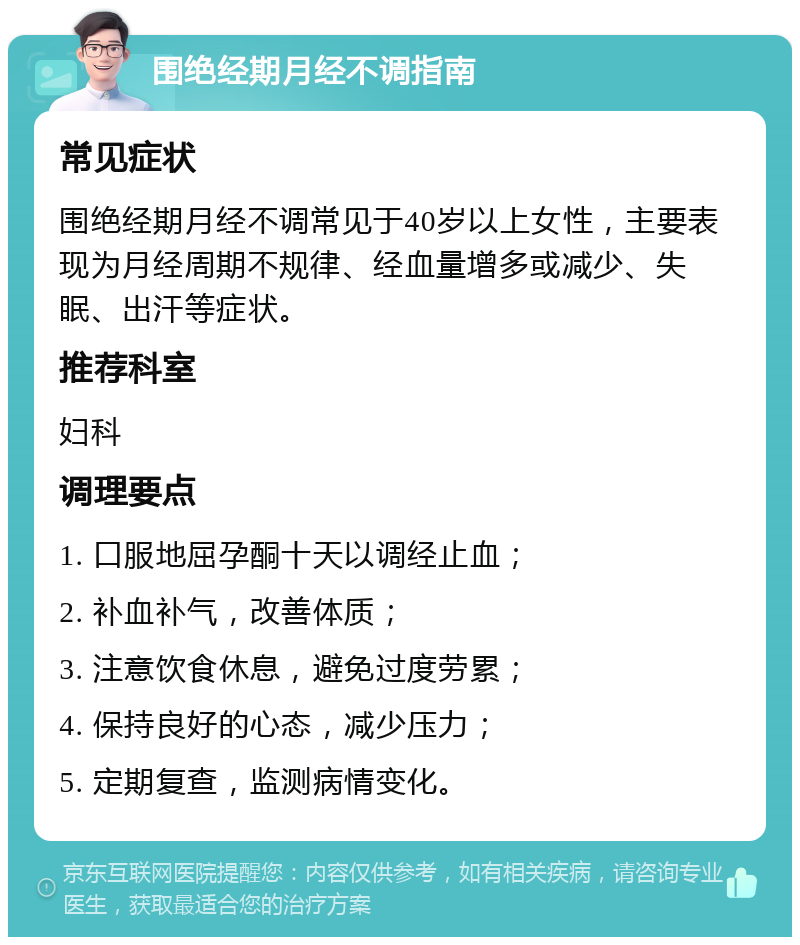 围绝经期月经不调指南 常见症状 围绝经期月经不调常见于40岁以上女性，主要表现为月经周期不规律、经血量增多或减少、失眠、出汗等症状。 推荐科室 妇科 调理要点 1. 口服地屈孕酮十天以调经止血； 2. 补血补气，改善体质； 3. 注意饮食休息，避免过度劳累； 4. 保持良好的心态，减少压力； 5. 定期复查，监测病情变化。