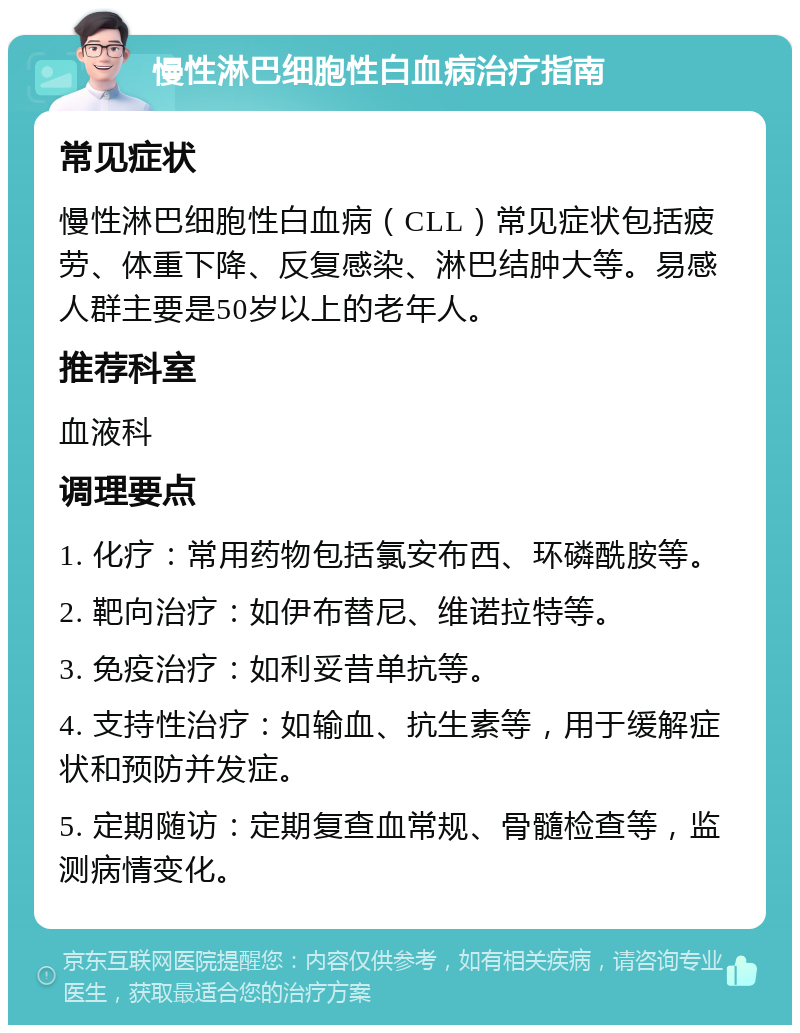 慢性淋巴细胞性白血病治疗指南 常见症状 慢性淋巴细胞性白血病（CLL）常见症状包括疲劳、体重下降、反复感染、淋巴结肿大等。易感人群主要是50岁以上的老年人。 推荐科室 血液科 调理要点 1. 化疗：常用药物包括氯安布西、环磷酰胺等。 2. 靶向治疗：如伊布替尼、维诺拉特等。 3. 免疫治疗：如利妥昔单抗等。 4. 支持性治疗：如输血、抗生素等，用于缓解症状和预防并发症。 5. 定期随访：定期复查血常规、骨髓检查等，监测病情变化。