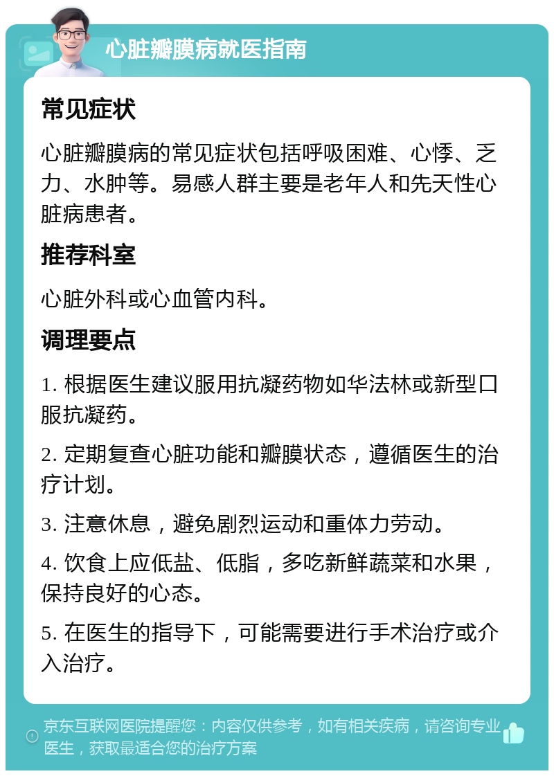 心脏瓣膜病就医指南 常见症状 心脏瓣膜病的常见症状包括呼吸困难、心悸、乏力、水肿等。易感人群主要是老年人和先天性心脏病患者。 推荐科室 心脏外科或心血管内科。 调理要点 1. 根据医生建议服用抗凝药物如华法林或新型口服抗凝药。 2. 定期复查心脏功能和瓣膜状态，遵循医生的治疗计划。 3. 注意休息，避免剧烈运动和重体力劳动。 4. 饮食上应低盐、低脂，多吃新鲜蔬菜和水果，保持良好的心态。 5. 在医生的指导下，可能需要进行手术治疗或介入治疗。