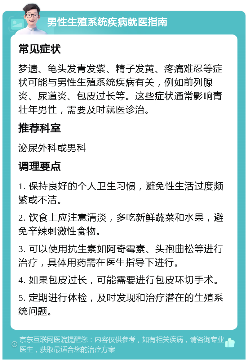 男性生殖系统疾病就医指南 常见症状 梦遗、龟头发青发紫、精子发黄、疼痛难忍等症状可能与男性生殖系统疾病有关，例如前列腺炎、尿道炎、包皮过长等。这些症状通常影响青壮年男性，需要及时就医诊治。 推荐科室 泌尿外科或男科 调理要点 1. 保持良好的个人卫生习惯，避免性生活过度频繁或不洁。 2. 饮食上应注意清淡，多吃新鲜蔬菜和水果，避免辛辣刺激性食物。 3. 可以使用抗生素如阿奇霉素、头孢曲松等进行治疗，具体用药需在医生指导下进行。 4. 如果包皮过长，可能需要进行包皮环切手术。 5. 定期进行体检，及时发现和治疗潜在的生殖系统问题。