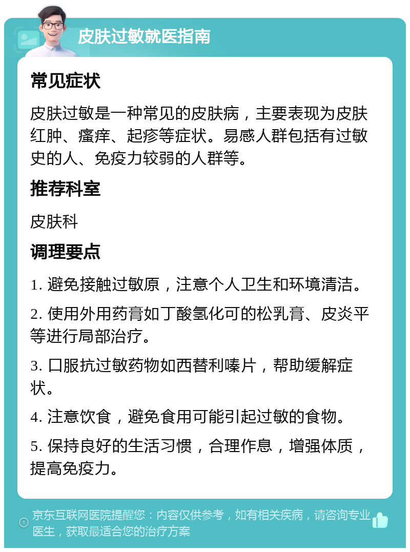 皮肤过敏就医指南 常见症状 皮肤过敏是一种常见的皮肤病，主要表现为皮肤红肿、瘙痒、起疹等症状。易感人群包括有过敏史的人、免疫力较弱的人群等。 推荐科室 皮肤科 调理要点 1. 避免接触过敏原，注意个人卫生和环境清洁。 2. 使用外用药膏如丁酸氢化可的松乳膏、皮炎平等进行局部治疗。 3. 口服抗过敏药物如西替利嗪片，帮助缓解症状。 4. 注意饮食，避免食用可能引起过敏的食物。 5. 保持良好的生活习惯，合理作息，增强体质，提高免疫力。