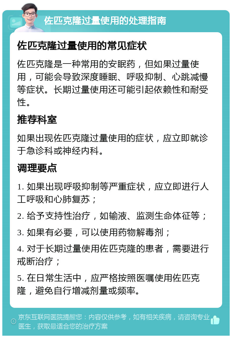 佐匹克隆过量使用的处理指南 佐匹克隆过量使用的常见症状 佐匹克隆是一种常用的安眠药，但如果过量使用，可能会导致深度睡眠、呼吸抑制、心跳减慢等症状。长期过量使用还可能引起依赖性和耐受性。 推荐科室 如果出现佐匹克隆过量使用的症状，应立即就诊于急诊科或神经内科。 调理要点 1. 如果出现呼吸抑制等严重症状，应立即进行人工呼吸和心肺复苏； 2. 给予支持性治疗，如输液、监测生命体征等； 3. 如果有必要，可以使用药物解毒剂； 4. 对于长期过量使用佐匹克隆的患者，需要进行戒断治疗； 5. 在日常生活中，应严格按照医嘱使用佐匹克隆，避免自行增减剂量或频率。