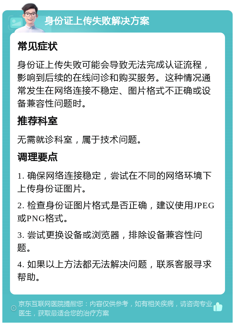 身份证上传失败解决方案 常见症状 身份证上传失败可能会导致无法完成认证流程，影响到后续的在线问诊和购买服务。这种情况通常发生在网络连接不稳定、图片格式不正确或设备兼容性问题时。 推荐科室 无需就诊科室，属于技术问题。 调理要点 1. 确保网络连接稳定，尝试在不同的网络环境下上传身份证图片。 2. 检查身份证图片格式是否正确，建议使用JPEG或PNG格式。 3. 尝试更换设备或浏览器，排除设备兼容性问题。 4. 如果以上方法都无法解决问题，联系客服寻求帮助。