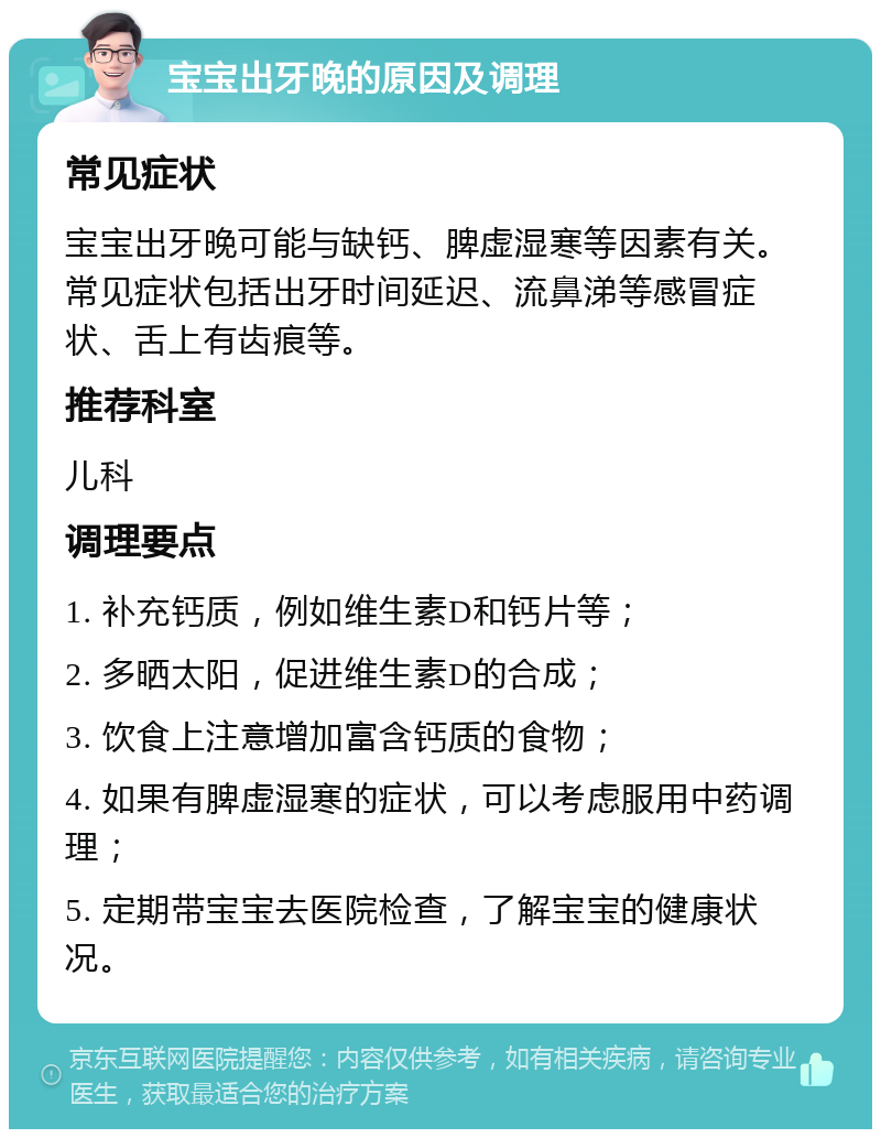 宝宝出牙晚的原因及调理 常见症状 宝宝出牙晚可能与缺钙、脾虚湿寒等因素有关。常见症状包括出牙时间延迟、流鼻涕等感冒症状、舌上有齿痕等。 推荐科室 儿科 调理要点 1. 补充钙质，例如维生素D和钙片等； 2. 多晒太阳，促进维生素D的合成； 3. 饮食上注意增加富含钙质的食物； 4. 如果有脾虚湿寒的症状，可以考虑服用中药调理； 5. 定期带宝宝去医院检查，了解宝宝的健康状况。