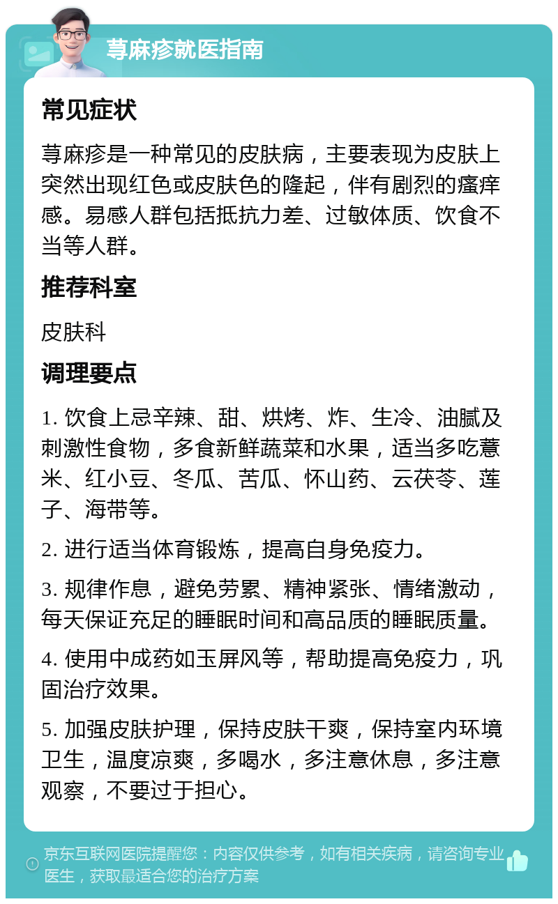 荨麻疹就医指南 常见症状 荨麻疹是一种常见的皮肤病，主要表现为皮肤上突然出现红色或皮肤色的隆起，伴有剧烈的瘙痒感。易感人群包括抵抗力差、过敏体质、饮食不当等人群。 推荐科室 皮肤科 调理要点 1. 饮食上忌辛辣、甜、烘烤、炸、生冷、油腻及刺激性食物，多食新鲜蔬菜和水果，适当多吃薏米、红小豆、冬瓜、苦瓜、怀山药、云茯苓、莲子、海带等。 2. 进行适当体育锻炼，提高自身免疫力。 3. 规律作息，避免劳累、精神紧张、情绪激动，每天保证充足的睡眠时间和高品质的睡眠质量。 4. 使用中成药如玉屏风等，帮助提高免疫力，巩固治疗效果。 5. 加强皮肤护理，保持皮肤干爽，保持室内环境卫生，温度凉爽，多喝水，多注意休息，多注意观察，不要过于担心。