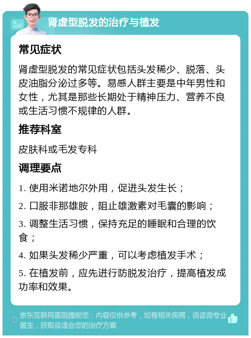 肾虚型脱发的治疗与植发 常见症状 肾虚型脱发的常见症状包括头发稀少、脱落、头皮油脂分泌过多等。易感人群主要是中年男性和女性，尤其是那些长期处于精神压力、营养不良或生活习惯不规律的人群。 推荐科室 皮肤科或毛发专科 调理要点 1. 使用米诺地尔外用，促进头发生长； 2. 口服非那雄胺，阻止雄激素对毛囊的影响； 3. 调整生活习惯，保持充足的睡眠和合理的饮食； 4. 如果头发稀少严重，可以考虑植发手术； 5. 在植发前，应先进行防脱发治疗，提高植发成功率和效果。