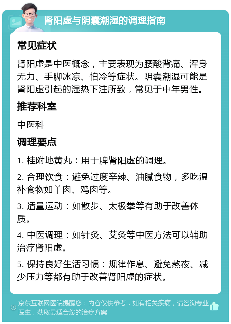 肾阳虚与阴囊潮湿的调理指南 常见症状 肾阳虚是中医概念，主要表现为腰酸背痛、浑身无力、手脚冰凉、怕冷等症状。阴囊潮湿可能是肾阳虚引起的湿热下注所致，常见于中年男性。 推荐科室 中医科 调理要点 1. 桂附地黄丸：用于脾肾阳虚的调理。 2. 合理饮食：避免过度辛辣、油腻食物，多吃温补食物如羊肉、鸡肉等。 3. 适量运动：如散步、太极拳等有助于改善体质。 4. 中医调理：如针灸、艾灸等中医方法可以辅助治疗肾阳虚。 5. 保持良好生活习惯：规律作息、避免熬夜、减少压力等都有助于改善肾阳虚的症状。