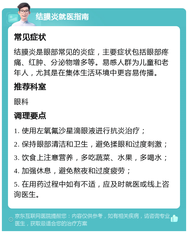 结膜炎就医指南 常见症状 结膜炎是眼部常见的炎症，主要症状包括眼部疼痛、红肿、分泌物增多等。易感人群为儿童和老年人，尤其是在集体生活环境中更容易传播。 推荐科室 眼科 调理要点 1. 使用左氧氟沙星滴眼液进行抗炎治疗； 2. 保持眼部清洁和卫生，避免揉眼和过度刺激； 3. 饮食上注意营养，多吃蔬菜、水果，多喝水； 4. 加强休息，避免熬夜和过度疲劳； 5. 在用药过程中如有不适，应及时就医或线上咨询医生。