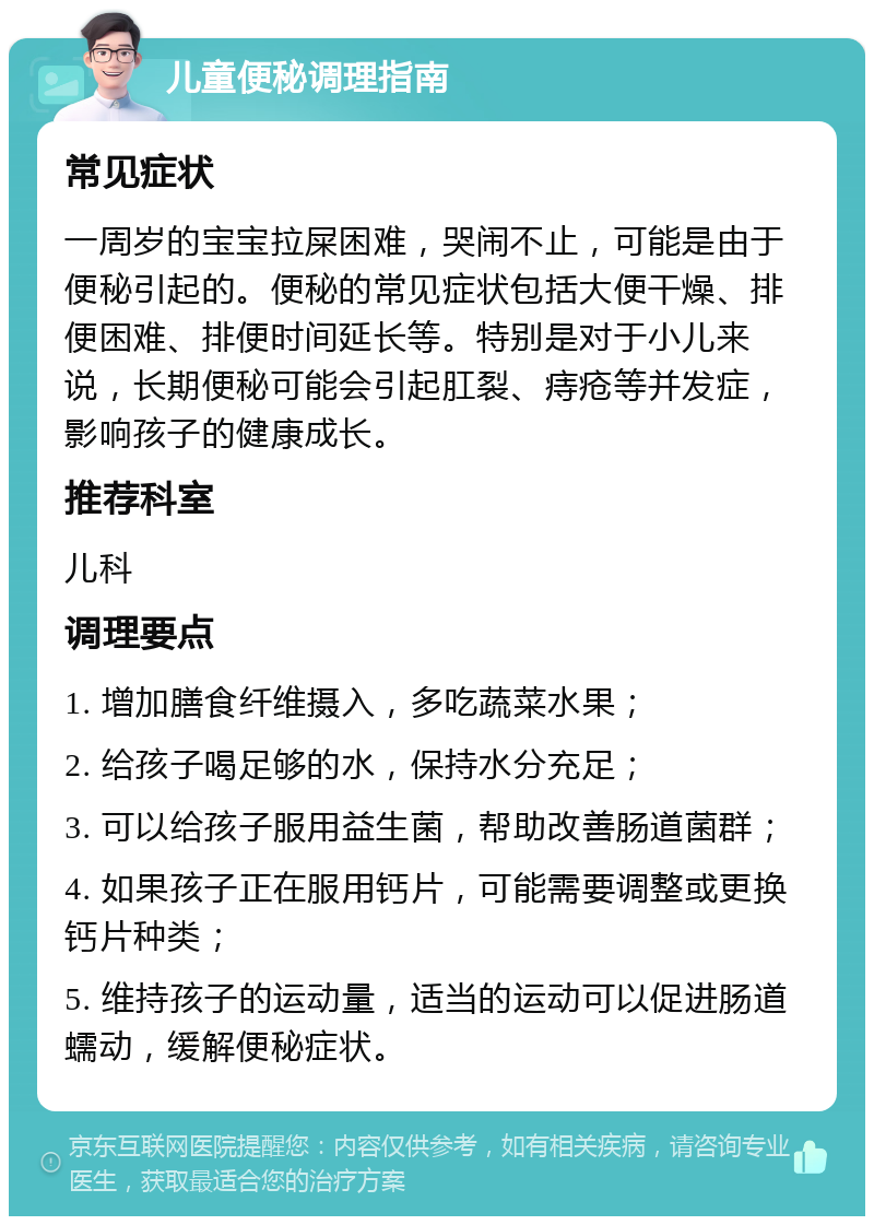 儿童便秘调理指南 常见症状 一周岁的宝宝拉屎困难，哭闹不止，可能是由于便秘引起的。便秘的常见症状包括大便干燥、排便困难、排便时间延长等。特别是对于小儿来说，长期便秘可能会引起肛裂、痔疮等并发症，影响孩子的健康成长。 推荐科室 儿科 调理要点 1. 增加膳食纤维摄入，多吃蔬菜水果； 2. 给孩子喝足够的水，保持水分充足； 3. 可以给孩子服用益生菌，帮助改善肠道菌群； 4. 如果孩子正在服用钙片，可能需要调整或更换钙片种类； 5. 维持孩子的运动量，适当的运动可以促进肠道蠕动，缓解便秘症状。