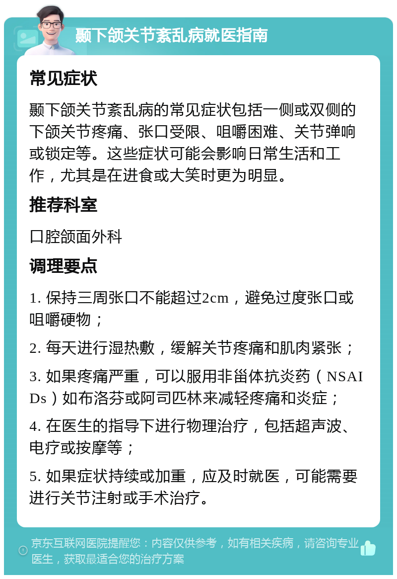 颞下颌关节紊乱病就医指南 常见症状 颞下颌关节紊乱病的常见症状包括一侧或双侧的下颌关节疼痛、张口受限、咀嚼困难、关节弹响或锁定等。这些症状可能会影响日常生活和工作，尤其是在进食或大笑时更为明显。 推荐科室 口腔颌面外科 调理要点 1. 保持三周张口不能超过2cm，避免过度张口或咀嚼硬物； 2. 每天进行湿热敷，缓解关节疼痛和肌肉紧张； 3. 如果疼痛严重，可以服用非甾体抗炎药（NSAIDs）如布洛芬或阿司匹林来减轻疼痛和炎症； 4. 在医生的指导下进行物理治疗，包括超声波、电疗或按摩等； 5. 如果症状持续或加重，应及时就医，可能需要进行关节注射或手术治疗。