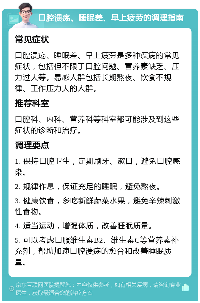 口腔溃疡、睡眠差、早上疲劳的调理指南 常见症状 口腔溃疡、睡眠差、早上疲劳是多种疾病的常见症状，包括但不限于口腔问题、营养素缺乏、压力过大等。易感人群包括长期熬夜、饮食不规律、工作压力大的人群。 推荐科室 口腔科、内科、营养科等科室都可能涉及到这些症状的诊断和治疗。 调理要点 1. 保持口腔卫生，定期刷牙、漱口，避免口腔感染。 2. 规律作息，保证充足的睡眠，避免熬夜。 3. 健康饮食，多吃新鲜蔬菜水果，避免辛辣刺激性食物。 4. 适当运动，增强体质，改善睡眠质量。 5. 可以考虑口服维生素B2、维生素C等营养素补充剂，帮助加速口腔溃疡的愈合和改善睡眠质量。