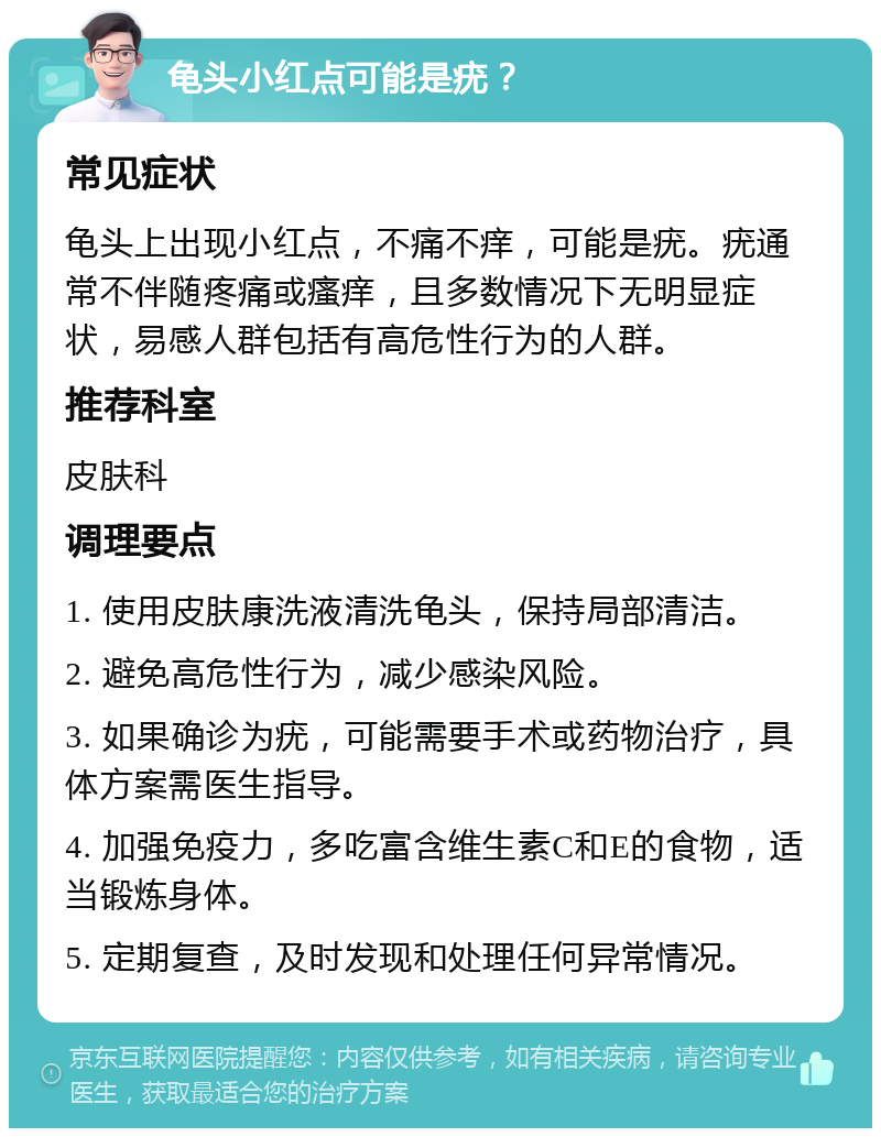 龟头小红点可能是疣？ 常见症状 龟头上出现小红点，不痛不痒，可能是疣。疣通常不伴随疼痛或瘙痒，且多数情况下无明显症状，易感人群包括有高危性行为的人群。 推荐科室 皮肤科 调理要点 1. 使用皮肤康洗液清洗龟头，保持局部清洁。 2. 避免高危性行为，减少感染风险。 3. 如果确诊为疣，可能需要手术或药物治疗，具体方案需医生指导。 4. 加强免疫力，多吃富含维生素C和E的食物，适当锻炼身体。 5. 定期复查，及时发现和处理任何异常情况。