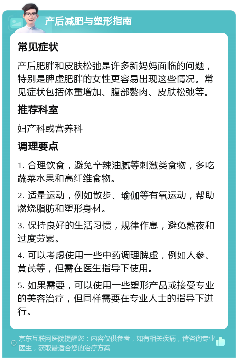 产后减肥与塑形指南 常见症状 产后肥胖和皮肤松弛是许多新妈妈面临的问题，特别是脾虚肥胖的女性更容易出现这些情况。常见症状包括体重增加、腹部赘肉、皮肤松弛等。 推荐科室 妇产科或营养科 调理要点 1. 合理饮食，避免辛辣油腻等刺激类食物，多吃蔬菜水果和高纤维食物。 2. 适量运动，例如散步、瑜伽等有氧运动，帮助燃烧脂肪和塑形身材。 3. 保持良好的生活习惯，规律作息，避免熬夜和过度劳累。 4. 可以考虑使用一些中药调理脾虚，例如人参、黄芪等，但需在医生指导下使用。 5. 如果需要，可以使用一些塑形产品或接受专业的美容治疗，但同样需要在专业人士的指导下进行。