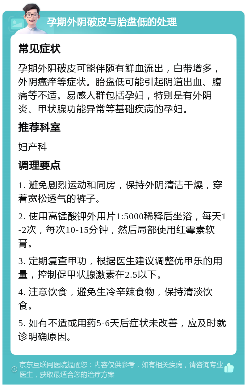 孕期外阴破皮与胎盘低的处理 常见症状 孕期外阴破皮可能伴随有鲜血流出，白带增多，外阴瘙痒等症状。胎盘低可能引起阴道出血、腹痛等不适。易感人群包括孕妇，特别是有外阴炎、甲状腺功能异常等基础疾病的孕妇。 推荐科室 妇产科 调理要点 1. 避免剧烈运动和同房，保持外阴清洁干燥，穿着宽松透气的裤子。 2. 使用高锰酸钾外用片1:5000稀释后坐浴，每天1-2次，每次10-15分钟，然后局部使用红霉素软膏。 3. 定期复查甲功，根据医生建议调整优甲乐的用量，控制促甲状腺激素在2.5以下。 4. 注意饮食，避免生冷辛辣食物，保持清淡饮食。 5. 如有不适或用药5-6天后症状未改善，应及时就诊明确原因。