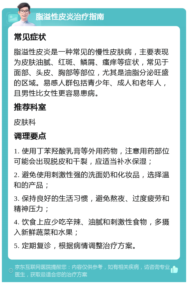 脂溢性皮炎治疗指南 常见症状 脂溢性皮炎是一种常见的慢性皮肤病，主要表现为皮肤油腻、红斑、鳞屑、瘙痒等症状，常见于面部、头皮、胸部等部位，尤其是油脂分泌旺盛的区域。易感人群包括青少年、成人和老年人，且男性比女性更容易患病。 推荐科室 皮肤科 调理要点 1. 使用丁苯羟酸乳膏等外用药物，注意用药部位可能会出现脱皮和干裂，应适当补水保湿； 2. 避免使用刺激性强的洗面奶和化妆品，选择温和的产品； 3. 保持良好的生活习惯，避免熬夜、过度疲劳和精神压力； 4. 饮食上应少吃辛辣、油腻和刺激性食物，多摄入新鲜蔬菜和水果； 5. 定期复诊，根据病情调整治疗方案。