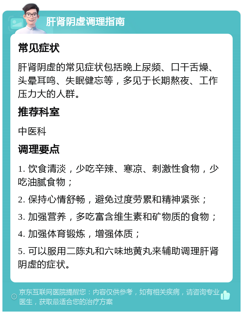 肝肾阴虚调理指南 常见症状 肝肾阴虚的常见症状包括晚上尿频、口干舌燥、头晕耳鸣、失眠健忘等，多见于长期熬夜、工作压力大的人群。 推荐科室 中医科 调理要点 1. 饮食清淡，少吃辛辣、寒凉、刺激性食物，少吃油腻食物； 2. 保持心情舒畅，避免过度劳累和精神紧张； 3. 加强营养，多吃富含维生素和矿物质的食物； 4. 加强体育锻炼，增强体质； 5. 可以服用二陈丸和六味地黄丸来辅助调理肝肾阴虚的症状。